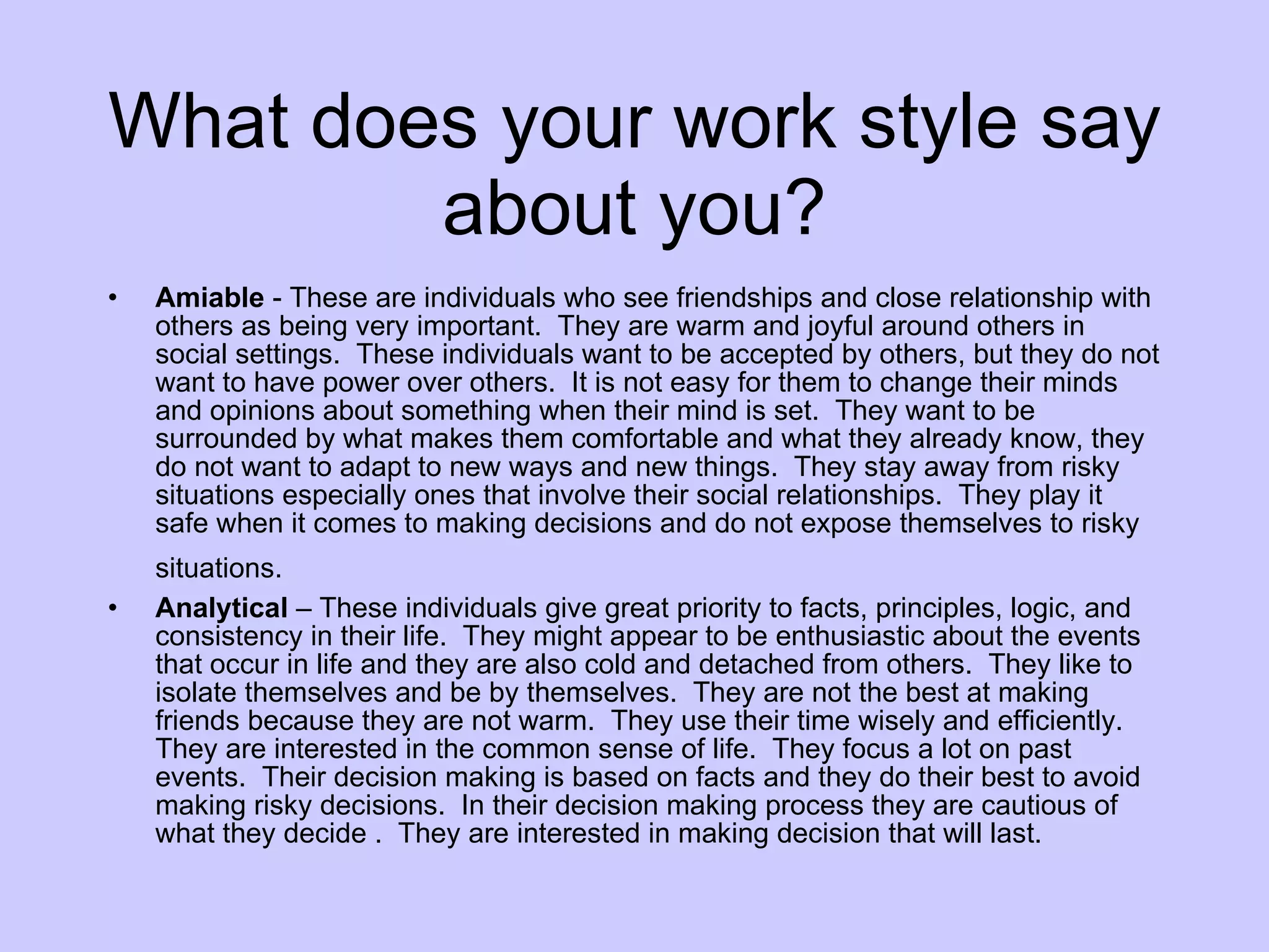 What does your work style say about you? Amiable  - These are individuals who see friendships and close relationship with others as being very important.  They are warm and joyful around others in social settings.  These individuals want to be accepted by others, but they do not want to have power over others.  It is not easy for them to change their minds and opinions about something when their mind is set.  They want to be surrounded by what makes them comfortable and what they already know, they do not want to adapt to new ways and new things.  They stay away from risky situations especially ones that involve their social relationships.  They play it safe when it comes to making decisions and do not expose themselves to risky situations.   Analytical  – These individuals give great priority to facts, principles, logic, and consistency in their life.  They might appear to be enthusiastic about the events that occur in life and they are also cold and detached from others.  They like to isolate themselves and be by themselves.  They are not the best at making friends because they are not warm.  They use their time wisely and efficiently.  They are interested in the common sense of life.  They focus a lot on past events.  Their decision making is based on facts and they do their best to avoid making risky decisions.  In their decision making process they are cautious of what they decide .  They are interested in making decision that will last. 