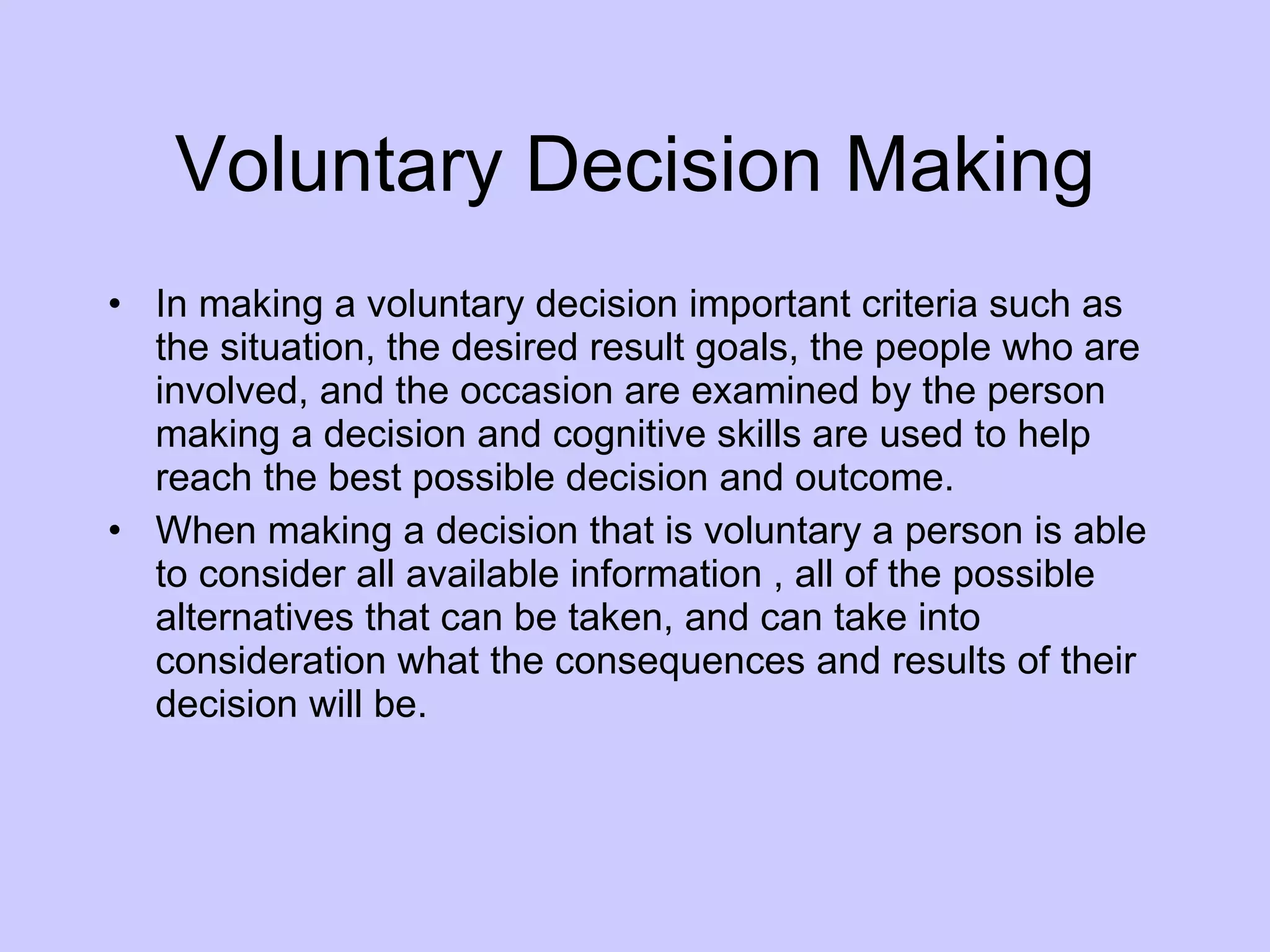 Voluntary Decision Making In making a voluntary decision important criteria such as the situation, the desired result goals, the people who are involved, and the occasion are examined by the person making a decision and cognitive skills are used to help reach the best possible decision and outcome.  When making a decision that is voluntary a person is able to consider all available information , all of the possible alternatives that can be taken, and can take into consideration what the consequences and results of their decision will be. 