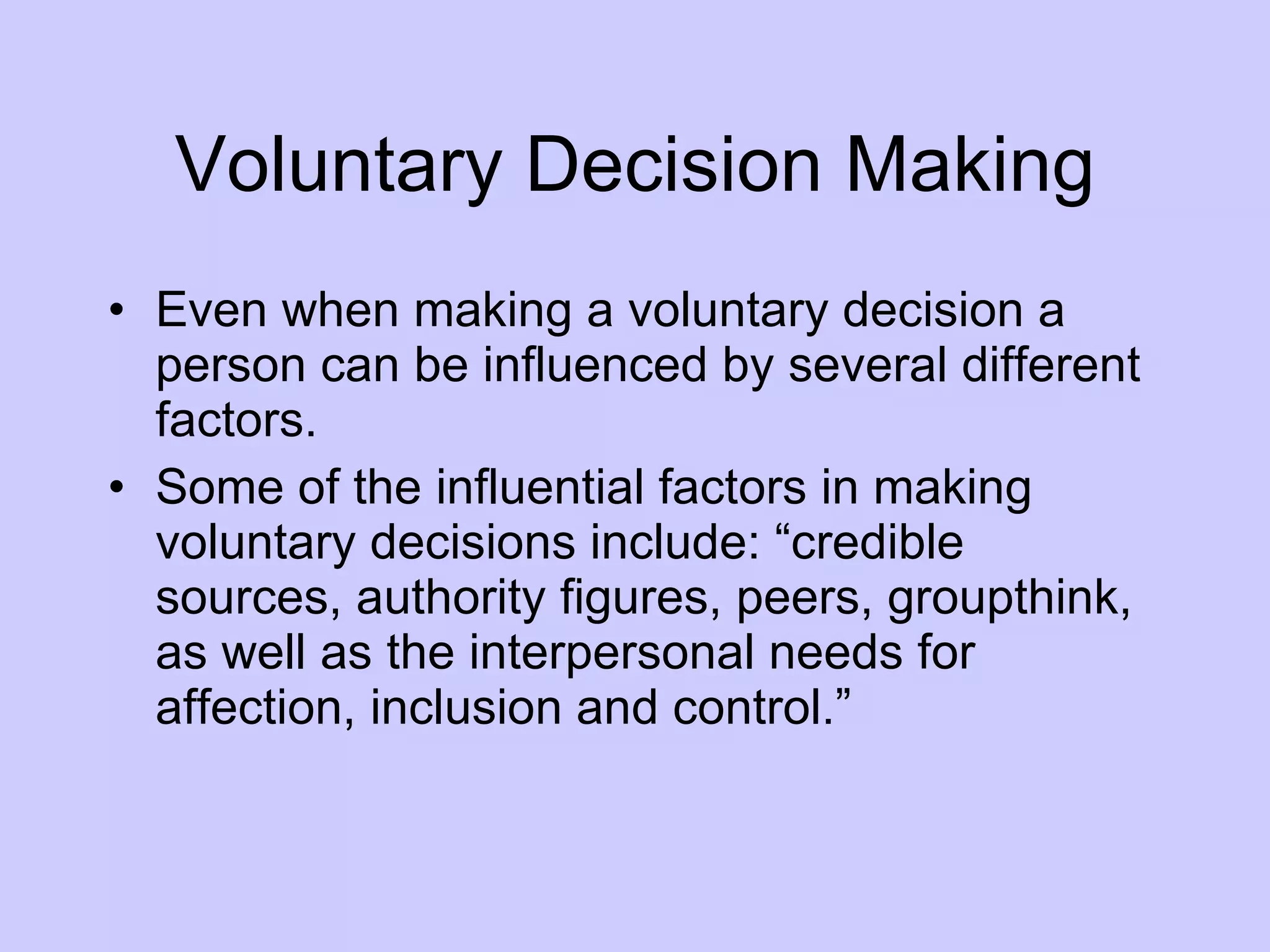 Voluntary Decision Making Even when making a voluntary decision a person can be influenced by several different factors.  Some of the influential factors in making voluntary decisions include: “credible sources, authority figures, peers, groupthink, as well as the interpersonal needs for affection, inclusion and control.” 