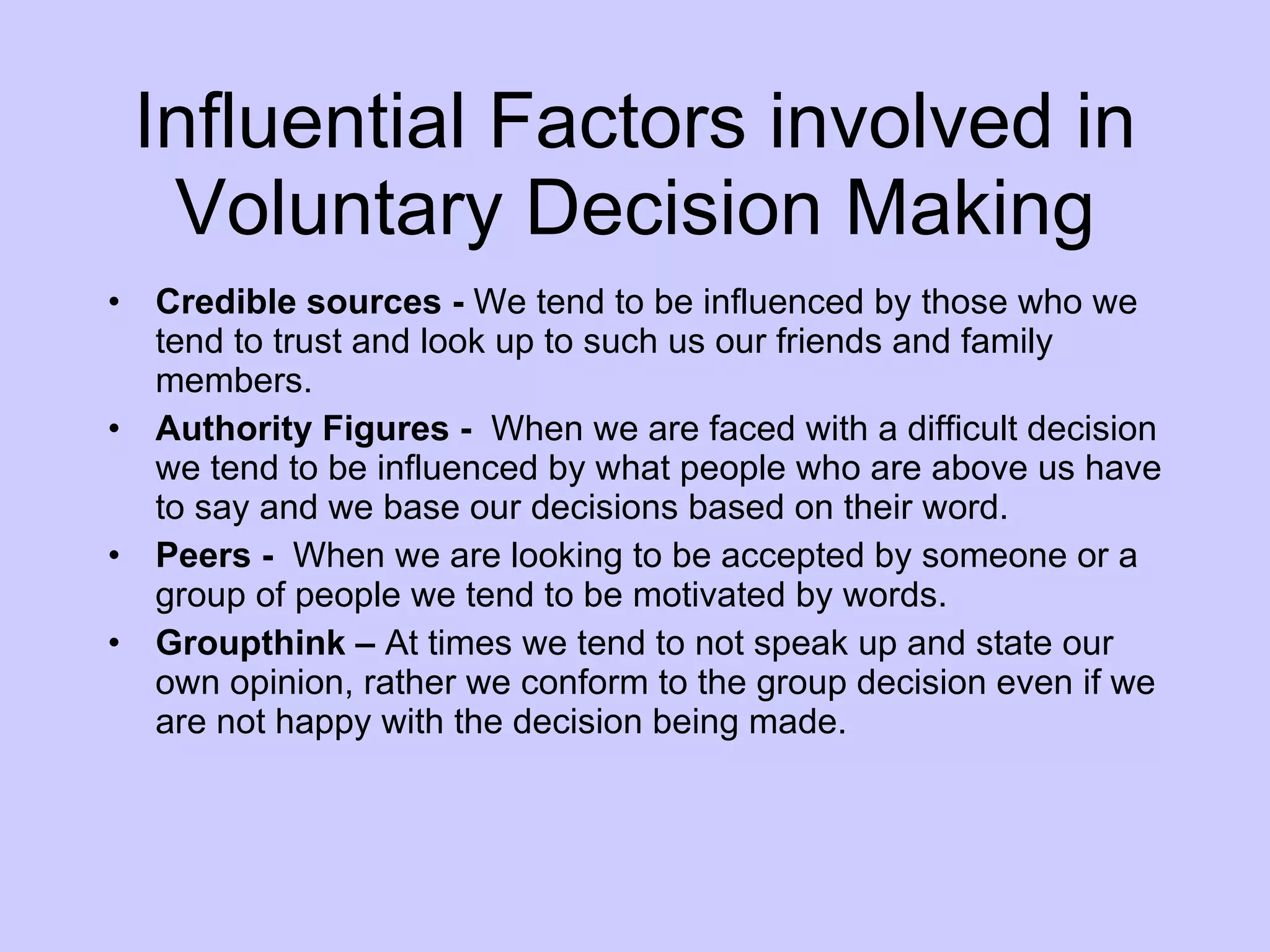 Influential Factors involved in Voluntary Decision Making Credible sources -  We tend to be influenced by those who we tend to trust and look up to such us our friends and family members.  Authority Figures -  When we are faced with a difficult decision we tend to be influenced by what people who are above us have to say and we base our decisions based on their word. Peers -  When we are looking to be accepted by someone or a group of people we tend to be motivated by words.  Groupthink –  At times we tend to not speak up and state our own opinion, rather we conform to the group decision even if we are not happy with the decision being made. 
