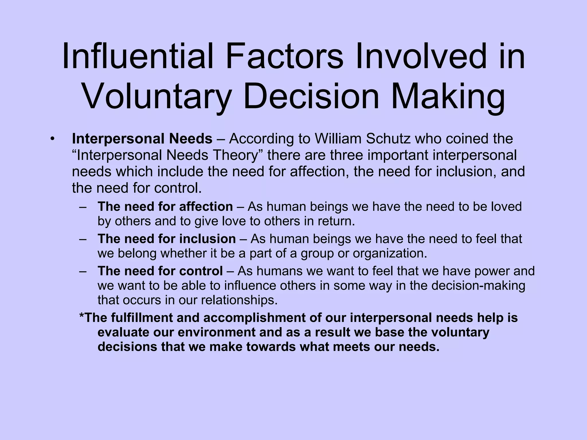 Influential Factors Involved in Voluntary Decision Making Interpersonal Needs  – According to William Schutz who coined the “Interpersonal Needs Theory” there are three important interpersonal needs which include the need for affection, the need for inclusion, and the need for control. The need for affection  – As human beings we have the need to be loved by others and to give love to others in return. The need for inclusion  – As human beings we have the need to feel that we belong whether it be a part of a group or organization. The need for control  – As humans we want to feel that we have power and we want to be able to influence others in some way in the decision-making that occurs in our relationships. *The fulfillment and accomplishment of our interpersonal needs help is evaluate our environment and as a result we base the voluntary decisions that we make towards what meets our needs. 