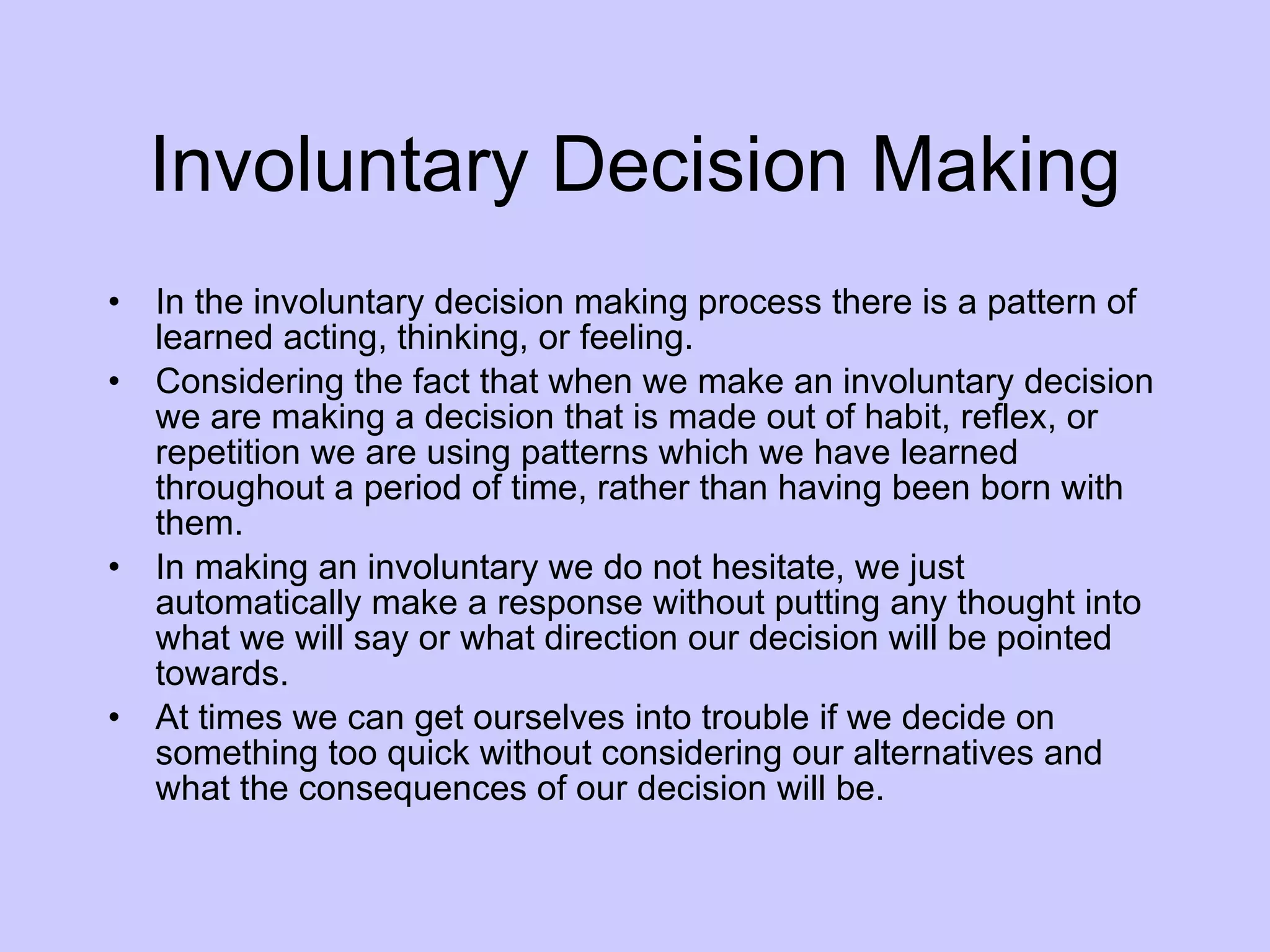 Involuntary Decision Making In the involuntary decision making process there is a pattern of learned acting, thinking, or feeling.  Considering the fact that when we make an involuntary decision we are making a decision that is made out of habit, reflex, or repetition we are using patterns which we have learned throughout a period of time, rather than having been born with them.  In making an involuntary we do not hesitate, we just automatically make a response without putting any thought into what we will say or what direction our decision will be pointed towards. At times we can get ourselves into trouble if we decide on something too quick without considering our alternatives and what the consequences of our decision will be. 