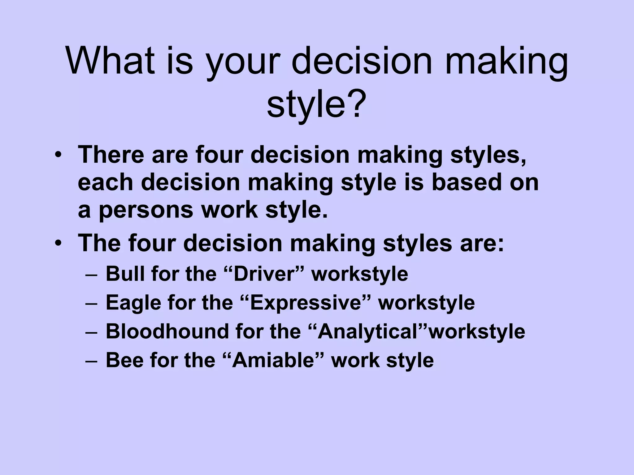 What is your decision making style? There are four decision making styles, each decision making style is based on a persons work style. The four decision making styles are:  Bull for the “Driver” workstyle Eagle for the “Expressive” workstyle Bloodhound for the “Analytical”workstyle Bee for the “Amiable” work style 