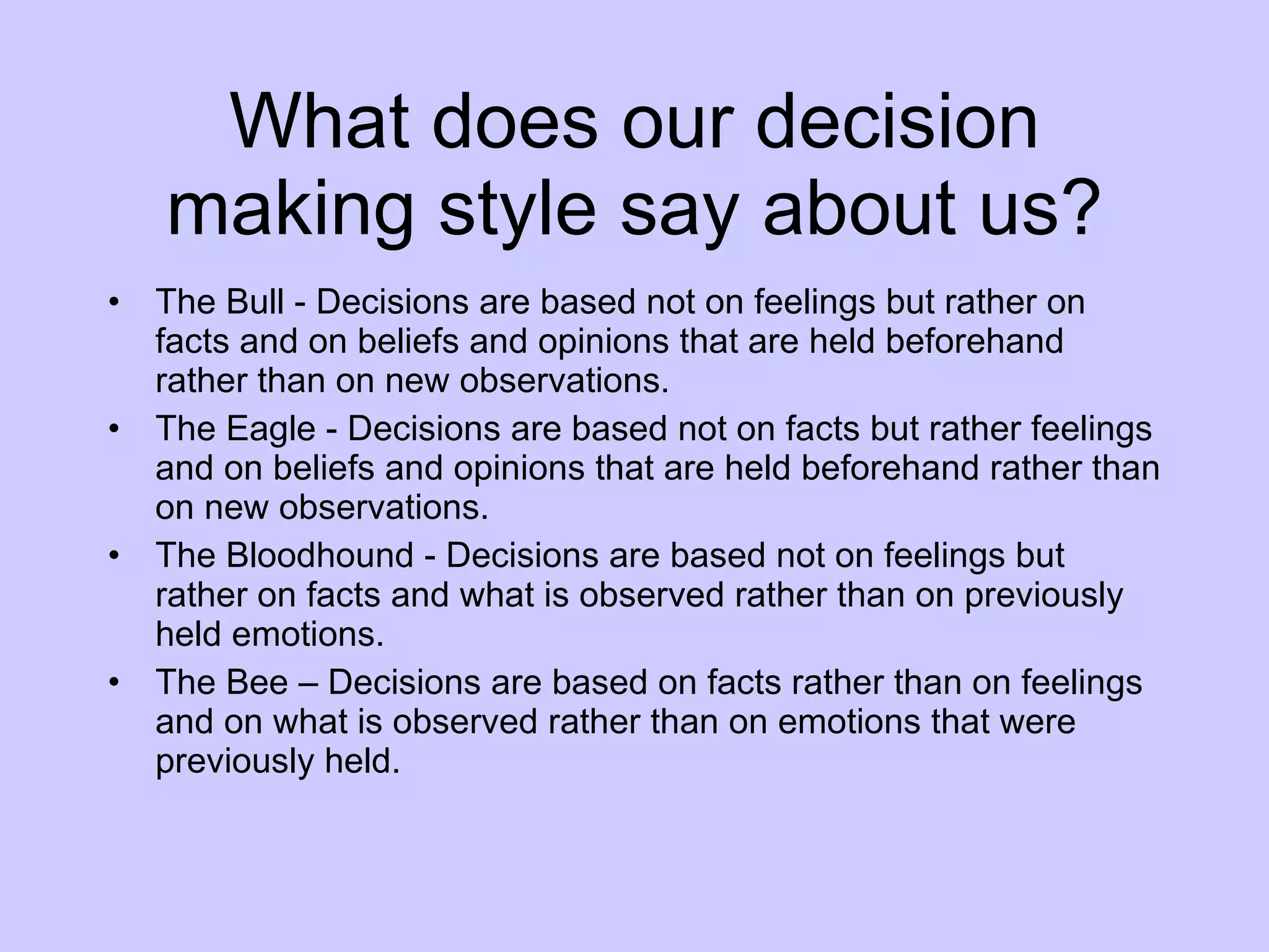What does our decision making style say about us? The Bull - Decisions are based not on feelings but rather on facts and on beliefs and opinions that are held beforehand rather than on new observations. The Eagle - Decisions are based not on facts but rather feelings and on beliefs and opinions that are held beforehand rather than on new observations. The Bloodhound - Decisions are based not on feelings but rather on facts and what is observed rather than on previously held emotions.  The Bee – Decisions are based on facts rather than on feelings and on what is observed rather than on emotions that were previously held. 