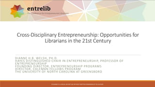 Cross-Disciplinary Entrepreneurship: Opportunities for 
Librarians in the 21st Century 
DIANNE H.B. WELSH, PH.D. 
HAYES DISTINGUISHED CHAIR IN ENTREPRENEURSHIP, PROFESSOR OF 
ENTREPRENEURSHIP 
FOUNDING DIRECTOR, ENTREPRENEURSHIP PROGRAMS 
DIRECTOR, COLEMAN FELLOWS PROGRAM 
THE UNIVERSITY OF NORTH CAROLINA AT GREENSBORO 
© DIANNE H. B. WELSH, DO NOT USE WITHOUT WRITTEN PERMISSION OF THE AUTHOR. 
 