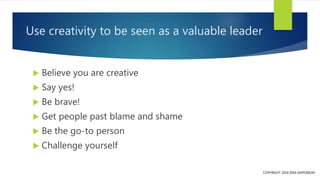 Use creativity to be seen as a valuable leader
 Believe you are creative
 Say yes!
 Be brave!
 Get people past blame a...