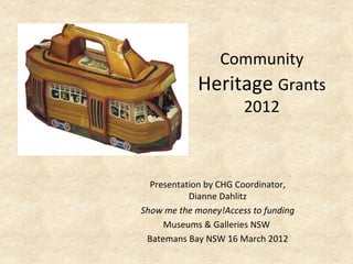 Community
            Heritage Grants
                 2012



  Presentation by CHG Coordinator,
           Dianne Dahlitz
Show me the money!Access to funding
     Museums & Galleries NSW
 Batemans Bay NSW 16 March 2012
 