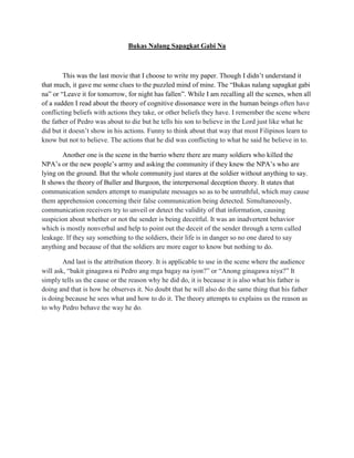 Bukas Nalang Sapagkat Gabi Na 
This was the last movie that I choose to write my paper. Though I didn’t understand it that much, it gave me some clues to the puzzled mind of mine. The “Bukas nalang sapagkat gabi na” or “Leave it for tomorrow, for night has fallen”. While I am recalling all the scenes, when all of a sudden I read about the theory of cognitive dissonance were in the human beings often have conflicting beliefs with actions they take, or other beliefs they have. I remember the scene where the father of Pedro was about to die but he tells his son to believe in the Lord just like what he did but it doesn’t show in his actions. Funny to think about that way that most Filipinos learn to know but not to believe. The actions that he did was conflicting to what he said he believe in to. 
Another one is the scene in the barrio where there are many soldiers who killed the NPA’s or the new people’s army and asking the community if they knew the NPA’s who are lying on the ground. But the whole community just stares at the soldier without anything to say. It shows the theory of Buller and Burgoon, the interpersonal deception theory. It states that communication senders attempt to manipulate messages so as to be untruthful, which may cause them apprehension concerning their false communication being detected. Simultaneously, communication receivers try to unveil or detect the validity of that information, causing suspicion about whether or not the sender is being deceitful. It was an inadvertent behavior which is mostly nonverbal and help to point out the deceit of the sender through a term called leakage. If they say something to the soldiers, their life is in danger so no one dared to say anything and because of that the soldiers are more eager to know but nothing to do. 
And last is the attribution theory. It is applicable to use in the scene where the audience will ask, “bakit ginagawa ni Pedro ang mga bagay na iyon?” or “Anong ginagawa niya?” It simply tells us the cause or the reason why he did do, it is because it is also what his father is doing and that is how he observes it. No doubt that he will also do the same thing that his father is doing because he sees what and how to do it. The theory attempts to explains us the reason as to why Pedro behave the way he do. 
 
