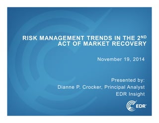 1 
RISK MANAGEMENT TRENDS IN THE 2ND 
ACT OF MARKET RECOVERY 
November 19, 2014 
Presented by: 
Dianne P. Crocker, Principal Analyst 
EDR Insight 
 