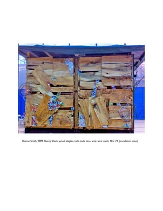Dianne Smith, 2009, Shanty Shack, wood, staples, nails, soda cans, wire, wire mesh, 48 x 72, (installation view) 
 