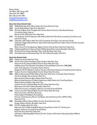 Dianne Smith
101 West 130th Street, #5C
New York, NY 10027
Born: Bronx, NY 1965
www.diannesmithart.com
info@diannesmithart.com

SELECTED SOLO EXHIBITIONS
2009 PARK(ING) Day NYC, West Harlem Art Fund, New York City.
2006 Live Artfully, Kalahari, New York, New York.
2005 My View: A Black Girl’s Thoughts On Canvas, Hearne Fine Art, Little Rock, Arkansas. 
      Curated by Garbo Hearne.
      Dianne Smith, ZZAJ, New York, New York.
2003 The Duplicity of the Proletariat, UFA Gallery, New York, New York. Curated by Carol Sims and
      Lawrence Finney.
2002 Unbroken, UFA Gallery, New York, NY, Curated by Carol Sims and Lawrence Finney
      Unbroken, Diggs Gallery Winston Salem State University, Winston Salem, North Carolina, Curated 
      by Belinda Tate.
      We’ve Come This Far, Abyssinian Baptist Church, Charity Event, New York, New York.
1999 Celebrating Women’s History Month, Williamsburg Music Center, Brooklyn, New York.
1998 De-Void of Conclusion, Brooklyn Moon Café, Brooklyn, New York.
1995 Unmasked Lips and Revealing Hips, The 4W Gallery, Brooklyn, New York.

SELECTED EXHIBITIONS
2009 Habitat for Artist, New York City.
2008 School of Visual Arts Residency Open Studios, New York City.
      Hearne Fine Art, National Black Fine Art Show, New York City.
      Collaborations: Two Decades of Excellence, Pyramid/Hearne Fine Art: 1998-2008, 
      Little Rock, Arkansas. Curated by Garbo Hearne.
      Daughters Of The Diaspora, Hearne Fine Art, Little Rock, Arkansas. Curated by Garbo Hearne.
2007 Colours Fine Art, National Black Fine Art Show, New York City.
2006 Objects Reinvented, PCOG Gallery, New York, New York. Curated by Paula Coleman.
      Harmony Designs, Mount Vernon, New York.
      Abstract Artist, Johnson-Byrd Gallery, New York City.
      Abstract Expressionism: A Sublime Experience, West Harlem Art Fund, Russ Berrie 
      Medical Science Pavillion, New York City.
      Colours Fine Art, National Black Fine Art Show, New York City.
      Abstraction, Corridor Gallery, Brooklyn, New York.
      Tilford Art Group, Los Angeles, California. Curated by Terrell Tilford.
2005 Colours Fine Art, National Black Fine Art Show, New York City.
      Hearne Fine Art, Little Rock, Arkansas.
      Artjaz Gallery, Philadelphia, Pennsylvania. 
      Arterior, Contemporary African, Caribbean and Latin American Art, Off The Main, 
      New York City.
2004 Kenkeleba Gallery, National Black Fine Art Show, New York City.
      Rongio Gallery, allu’sion, Brooklyn, New York.
2003 P.C.O.G. Gallery, New York City.
      Represent Too! Celebrating Black Women Visual Artist of the 21st Century, Los 
      Angeles, California. Curated by Terrell Tilford.
      Rush Fine Arts, New York, New York.
      Unbroken, Celebrating Black History, The Art Center of Northern New Jersey, New Milford, 
      New Jersey.
 