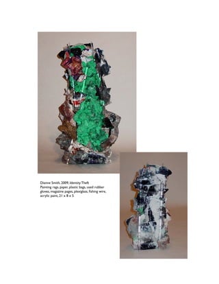 Dianne Smith, 2009, Identity Theft
Painting rags, paper, plastic bags, used rubber 
gloves, magazine pages, plexiglass, ﬁshing wire,
acrylic paint, 21 x 8 x 5
 