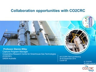 Collaboration opportunities with CO2CRC 
© CO2CRC 
All rights reserved 
Professor Dianne Wiley 
Capture Program Manager 
Cooperative Research Centre for Greenhouse Gas Technologies 
(CO2CRC) 
UNSW Australia 
UK CCSRC Biannual Meeting 
26-29 September 2014 
Cardiff UK  