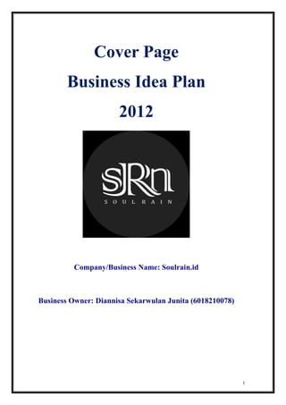 1
Cover Page
Business Idea Plan
2012
Company/Business Name: Soulrain.id
Business Owner: Diannisa Sekarwulan Junita (6018210078)
 