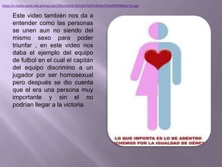 Este video también nos da a
entender como las personas
se unen aun no siendo del
mismo sexo para poder
triunfar , en este video nos
daba el ejemplo del equipo
de futbol en el cual el capitán
del equipo discrimino a un
jugador por ser homosexual
pero después se dio cuenta
que el era una persona muy
importante y sin el no
podrían llegar a la victoria.
https://s-media-cache-ak0.pinimg.com/236x/c0/d4/7b/c0d47b991d82de276c6099f2806b375a.jpg
 