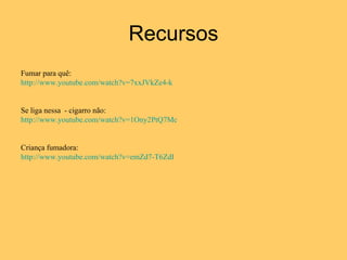 Recursos Fumar para quê: http://www.youtube.com/watch?v=7xxJVkZe4-k Se liga nessa  - cigarro não: http://www.youtube.com/watch?v=1Ony2PtQ7Mc Criança fumadora: http://www.youtube.com/watch?v=emZd7-T6ZdI 