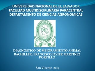 UNIVERSIDAD NACIONAL DE EL SALVADOR 
FACULTAD MULTIDISCIPLINARIA PARACENTRAL 
DEPARTAMENTO DE CIENCIAS AGRONOMICAS 
DIAGNOSTICO DE MEJORAMIENTO ANIMAL 
BACHILLER: FRANCISCO JAVIER MARTINEZ 
PORTILLO 
San Vicente 2014 
 