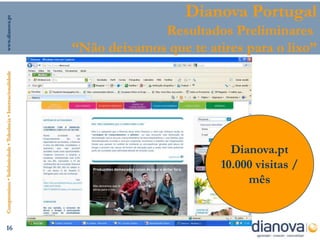 www.dianova.pt
                                                                                  Dianova Portugal
                                                                             Resultados Preliminares
                                                                “Não deixamos que te atires para o lixo”
Compromisso • Solidariedade • Tolerância • Internacionalidade




                                                                                          Dianova.pt
                                                                                        10.000 visitas /
                                                                                             mês


      16
 