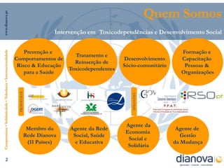 Quem Somos
www.dianova.pt




                                                                                         Intervenção em Toxicodependências e Desenvolvimento Social


                                                                    Prevenção e                                                       Formação e
Compromisso • Solidariedade • Tolerância • Internacionalidade




                                                                                    Tratamento e
                                                                Comportamentos de                               Desenvolvimento       Capacitação
                                                                                    Reinserção de
                                                                 Risco & Educação                               Sócio-comunitário      Pessoas &
                                                                                  Toxicodependentes
                                                                    para a Saúde                                                      Organizações
                                                                 PROTOCOLOS




                                                                                                                    AFILIAÇÕES
                                                                                                                 Agente da
                                                                               Membro da      Agente da Rede                         Agente de
                                                                                                                 Economia
                                                                              Rede Dianova     Social, Saúde                           Gestão
                                                                                                                  Social e
                                                                               (11 Países)      e Educativa                         da Mudança
                                                                                                                  Solidária

                     2
 