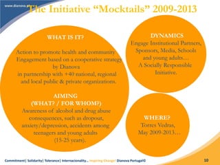 Commitment| Solidarity| Tolerance| Internacionality… Inspiring Change! Dianova Portugal© 10
The Initiative “Mocktails” 2009-2013
WHAT IS IT?
Action to promote health and community
Engagement based on a cooperative strategy
by Dianova
in partnership with +40 national, regional
and local public & private organizations.
AIMING
(WHAT? / FOR WHOM?)
Awareness of alcohol and drug abuse
consequences, such as dropout,
anxiety/depression, accidents among
teenagers and young adults
(15-25 years).
DYNAMICS
Engage Institutional Partners,
Sponsors, Media, Schools
and young adults…
A Socially Responsible
Initiative.
WHERE?
Torres Vedras,
May 2009-2013…
 