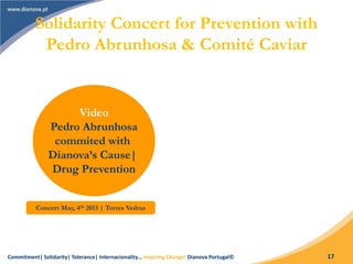 Commitment| Solidarity| Tolerance| Internacionality… Inspiring Change! Dianova Portugal© 17
Solidarity Concert for Prevention with
Pedro Abrunhosa & Comité Caviar
Video
Pedro Abrunhosa
commited with
Dianova’s Cause|
Drug Prevention
Concert May, 4th 2013 | Torres Vedras
 