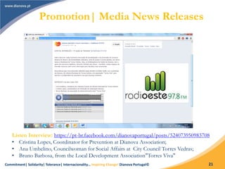 Commitment| Solidarity| Tolerance| Internacionality… Inspiring Change! Dianova Portugal© 21
Listen Interview: https://pt-br.facebook.com/dianovaportugal/posts/524073950983708
• Cristina Lopes, Coordinator for Prevention at Dianova Association;
• Ana Umbelino, Councilwoman for Social Affairs at City Council Torres Vedras;
• Bruno Barbosa, from the Local Development Association"Torres Viva"
Promotion| Media News Releases
 