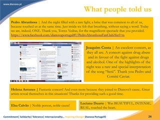 Commitment| Solidarity| Tolerance| Internacionality… Inspiring Change! Dianova Portugal© 24
What people told us
Pedro Abrunhosa | And the night filled with a rare light, a brise that was common to all of us,
because touched us at the same time. Just inside we felt that breathing, without saying a word. Today
we are, indeed, ONE. Thank you, Torres Vedras, for the magnificent spectacle that you provided.
https://www.facebook.com/dianovaportugal#!/PedroAbrunhosaFanClub?fref=ts
Joaquim Costa | An excelent concert, as
they all are. A concert against drug abuse
and in favour of the fight against drugs
and alcohol. One of the highlights of the
night was a rare and special interpretation
of the song “Será”. Thank you Pedro and
Comité Caviar.
Helena Antunes | Fantastic concert! And even more because they joined to Dianova’s cause.. Great
artists reveal themselves in this situations! Thanks for providing such a good time.
Elsa Calvão | Noble person, noble cause!
Luciana Duarte | Was BEAUTIFUL, INTENSE,
REAL, touched the heart.
 