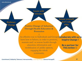 Commitment| Solidarity| Tolerance| Internacionality… Inspiring Change! Dianova Portugal© 27
Embrace
Change
Learn with
mistakes
Amuse yourself,
don’t take
risks
Positive Change of behaviour
Through Health Education &
Promotion
↓
An effective way to Individuals and Groups
learn how to behave, in order to promote,
mantain and/ or restore health through
education, information and
mobilization of public opinion,
engaging the whole
community.
Collaborate with us to
Inspire Change !
Be a partner for
This Action 
 