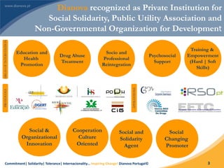 Commitment| Solidarity| Tolerance| Internacionality… Inspiring Change! Dianova Portugal© 3
Dianova recognized as Private Institution for
Social Solidarity, Public Utility Association and
Non-Governmental Organization for Development
Cooperation
Culture
Oriented
Social and
Solidarity
Agent
Social &
Organizational
Innovation
Social
Changing
Promoter
PROTOCOLS
AFFILIATIONS
Education and
Health
Promotion
Drug Abuse
Treatment
Socio and
Professional
Reintegration
Psychosocial
Support
Training &
Empowerment
(Hard | Soft
Skills)
AREASOFINTERVENTION
 