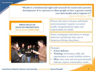 Commitment| Solidarity| Tolerance| Internacionality… Inspiring Change! Dianova Portugal© 7
“Health is a fundamental right and essencial for social and economic
development. It is a process to allow people to have a greater control
over their health and to improve it.”
in Jacarta Declaration., 1997
PRINCIPLES OF
HEALTH PROMOTION
Ottawa Letter (OMS 1986)
Process that aims to increase individuals
and communities’ capacity to control
health, strengthening the rights and
responsability for health.
Focus on programs and actions to change
behaviors and lifestyle risks such as
dangerous driving, drug abuse…
Strategies:
• Cause defense;
• Training: information, skills and
opportunities to make healthier choices;
• How: inter, intra and non-governmental,
industry, experts, communities, media…
 