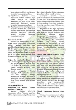 JURNAL OPTIMAL VOL. 1, NO.2 SEPTEMBER 200724
untuk memperoleh informasi tentang
kesehatan keuangan perusahaan.
2) Keterbatasan keilmuan untuk
melakukan analisis cashflow bagi
serikat pekerja di wilayah
Kabupaten dan Kota Bekasi untuk
memperoleh informasi tentang
kesehatan keuangan perusahaan.
3) Rasa kekhawatiran serikat pekerja di
wilayah Kabupaten dan Kota Bekasi
tentang keberlanjutan pekerjaannya
sehingga diperlukan informasi
tentang kesehatan keuangan
perusahaan tersebut.
Perumusan Masalah
Berdasarkan permasalahan di atas,
maka dapat dirumuskan masalahnya
adalah: Apakah penyajian dan
pengklasifikasian laporan arus kas pada
PT X telah sesuai dengan standar
akuntansi keuangan yang diterima
umum dan bagaimana kinerja keuangan
PT X, jika diukur dengan analisis rasio
berdasarkan laporan arus kas?
Tujuan dan Manfaat Penelitian
1) Untuk mengetahui apakah penyajian
dan pengklasifikasian laporan arus
kas pada PT X telah sesuai dengan
standar akuntansi keuangan yang
diterima umum.
2) Untuk mengetahui Kinerja
Keuangan PT X berdasarkan laporan
arus kas sehingga mampu
memberikan informasi bagi serikat
pekerja di wilayah Kabupaten dan
Kota Bekasi tentang keberlanjutan
usaha.
TINJAUAN LITERATUR
Pengertian dan Tujuan Laporan
Cashflow (Arus Kas)
Menurut Skousen (2001:41)
menyatakan bahwa: "Laporan arus kas
adalah laporan yang melaporkan jumlah
kas yang diterima dan dibayar oleh suatu
perusahaan selama periode tertentu".
Sedangkan menurut Fraser
(1992:87) menjelaskan bahwa Statement
of cash flows is the financial statement
that provides information about the cash
in flows and out flows from operating,
investing, and financing activities during
an accounting.
Pengertian di atas dapat dijelaskan
bahwa laporan arus kas merupakan salah
satu komponen laporan keuangan yang
memberikan informasi tentang
kemampuan perusahaan dalam
mendapatkan laba dan likuiditas di masa
yang akan datang, dan memberikan
informasi yang relevan tentang
penerimaan dan pengluaran kas dari
suatu perusahaan pada periode tertentu
dengan mengklasifikasikan transaksi
berdasarkan kegiatan operasi, investasi,
dan pendanaan.
Tujuan dan Manfaat Laporan Arus
Kas
Laporan arus kas disajikan oleh
perusahaan dengan tujuan untuk
menyediakan informasi keuangan dan
kas perusahaan pada periode tertentu
bagi pihak yang berkepentingan seperti
yang bermanfaat bagi pemakai laporan
keuangan dalam pengambilan keputusan
khususnya bagi serikat pekerja di
wilayah Kabupaten dan Kota Bekasi
tentang keberlanjutan
Manfaat dan tujuan laporan arus kas
adalah memberikan informasi-informasi
terkait dengan transaksi atau kegiatan
perusahaan yang mempengaruhi
perubahan kas dan setara kas selama
suatu periode akuntansi kepada pihak
intern maupun ekstern perusahaan.
Metode Penyusunan Laporan Arus
Kas
Setiap perusahaan yang menyajikan
laporan arus kas terbagi atas tiga
 