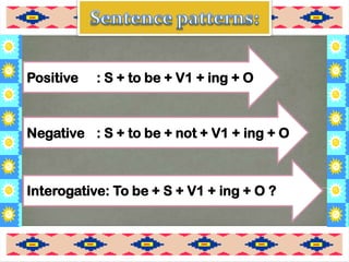 Interogative: To be + S + V1 + ing + O ?
Negative : S + to be + not + V1 + ing + O
Positive : S + to be + V1 + ing + O
 