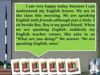 I am very happy today, because I can
understand my English lesson. We are in
the class this morning. We are speaking
English with friends although just a little. I
sit beside Boy. Boy is my good friend. When
we are speaking English, suddenly my
English teacher comes. She asks to us
What are you doing? We answer We are
speaking English, miss.
 