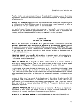 NUEVO ESTATUTO ADUANERO


Para los efectos previstos en este artículo, la Dirección de Impuestos y Aduanas Nacionales
reglamentará lo relativo a la expedición de las resoluciones anticipadas de origen y la reserva
de la información.

Artículo 262. Vigencia. Las resoluciones anticipadas de origen comenzarán a regir a partir de
su publicación en el Diario Oficial y en caso de ser impugnadas, iniciará la vigencia en la fecha
de ejecutoria del acto que decide el recurso de reconsideración.

Las resoluciones anticipadas estarán vigentes siempre y cuando los hechos, circunstancias,
información y/o documentación proporcionados por el solicitante para su expedición, no
cambien al momento de realizarse la importación o exportación de la mercancía.



                                      CAPÍTULO III
                                 VALORACION ADUANERA

Artículo 263. Definiciones para efectos de la aplicación de las normas sobre valoración
aduanera del Acuerdo sobre valoración de la OMC y de la Comunidad Andina. Además
de las definiciones establecidas en el artículo 15 del Acuerdo de Valor del GATT de 1994 y en
su nota interpretativa, el artículo 2 del reglamento comunitario adoptado por la Resolución 846
de la CAN, las expresiones utilizadas en este capítulo tendrán el significado que a
continuación se determina:

ACUERDO SOBRE VALORACIÓN DE LA OMC. El Acuerdo relativo a la Aplicación del
artículo VII del Acuerdo General sobre Aranceles Aduaneros y Comercio de 1994, de la
Organización Mundial del Comercio.

BASE DE DATOS. Es el conjunto de datos pertenecientes a un mismo contexto y
almacenados sistemáticamente para su uso en la correcta aplicación del Acuerdo sobre
Valoración de la OMC y dentro del sistema de administración de gestión del riesgo.

La información contenida en la base de datos podrá servir a la Administración Aduanera para
fundamentar las dudas a que se refiere el artículo 17 del Acuerdo sobre Valoración de la
OMC, tales como la verificación del precio de las mercancías y demás elementos del valor en
aduana declarado y servir para la elaboración de programas, estudios e investigaciones de
valor.

La base de datos como instrumento de evaluación dentro del sistema de administración del
riesgo de la DIAN, será alimentada de conformidad con los criterios del artículo 7 del Acuerdo
sobre Valoración de la OMC y será aplicada según directrices de la OMA. El uso de la base de
datos no conlleva al rechazo automático del Valor de Transacción declarado para las
mercancías importadas.

MOMENTO APROXIMADO. Período tan próximo al momento o fecha de la importación,
exportación o venta, como sea posible, durante el cual las prácticas comerciales y las
condiciones de mercado que afecten al precio permanecen idénticas.

MOMENTO DE LA EXPORTACIÓN. La fecha de expedición del documento de transporte.




                                                                                             100
 