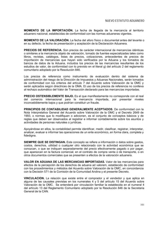 NUEVO ESTATUTO ADUANERO


MOMENTO DE LA IMPORTACIÓN. La fecha de llegada de la mercancía al territorio
aduanero nacional, establecidas de conformidad con las normas aduaneras vigentes.

MOMENTO DE LA VALORACIÓN. La fecha del aforo físico o documental antes del levante o
en su defecto, la fecha de presentación y aceptación de la Declaración Aduanera.

PRECIOS DE REFERENCIA. Son precios de carácter internacional de mercancías idénticas
o similares a la mercancía objeto de valoración, tomado de fuentes especializadas tales como
libros, revistas, catálogos, listas de precios, cotizaciones, antecedentes de precios de
importación de mercancías que hayan sido verificados por la Aduana y los tomados de
bancos de datos de la Aduana, incluidos los precios de las mercancías resultantes de los
estudios de valor, de conformidad con lo previsto en el literal g) del artículo 2 del reglamento
comunitario adoptado por la Resolución 846.

Los precios de referencia como instrumento de evaluación dentro del sistema de
administración del riesgo de la Dirección de Impuestos y Aduanas Nacionales, serán tomados
de conformidad con los criterios del artículo 7 del Acuerdo sobre Valoración de la OMC y
serán aplicados según directrices de la OMA. El uso de los precios de referencia no conlleva
al rechazo automático del Valor de Transacción declarado para las mercancías importadas.

PRECIO OSTENSIBLEMENTE BAJO. Es el que manifiestamente no corresponde con el real
del comercio internacional para la mercancía importada, por presentar niveles
inconcebiblemente bajos y que podrían constituir un fraude.

PRINCIPIOS DE CONTABILIDAD GENERALMENTE ACEPTADOS. De conformidad con la
Nota Interpretativa General del Acuerdo sobre Valoración de la OMC y el Decreto 2649 de
1993, o normas que lo modifiquen o adicionen, es el conjunto de conceptos básicos y de
reglas que deben ser observados al registrar e informar contablemente sobre los asuntos y
actividades de personas naturales o jurídicas.

Apoyándose en ellos, la contabilidad permite identificar, medir, clasificar, registrar, interpretar,
analizar, evaluar e informar las operaciones de un ente económico, en forma clara, completa y
fidedigna.

SIEMPRE QUE SE DISTINGAN. Este concepto se refiere a información o datos sobre gastos,
costos, derechos, utilidad o cualquier otro relacionado con la actividad económica que se
conozcan, o que se indiquen separadamente del precio efectivamente pagado o por pagar,
que aparezcan en la factura comercial, en el contrato de compra venta o de transporte, o en
otros documentos comerciales que se presenten a efectos de la valoración aduanera.

VALOR EN ADUANA DE LAS MERCANCIAS IMPORTADAS. Valor de las mercancías para
efectos de la percepción de los derechos de aduana ad valorem, establecido de conformidad
con los procedimientos y métodos del Acuerdo sobre Valoración de la OMC, en concordancia
con la Decisión 571 de la Comisión de la Comunidad Andina y el presente Decreto.

VINCULACION. La relación que existe entre el comprador y el vendedor y que aplica en
alguna de las causales previstas en los numerales 4 y 5 del artículo 15 del Acuerdo sobre
Valoración de la OMC. Se entenderá por vinculación familiar la establecida en el numeral 4
del artículo 13 del Reglamento Comunitario adoptado por la Resolución 846 de la Secretaria
General de la CAN.



                                                                                                 101
 
