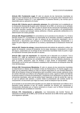 NUEVO ESTATUTO ADUANERO


Artículo 264. Fundamento Legal. El valor en aduana de las mercancías importadas se
determina con fundamento en las técnicas establecidas en el Acuerdo sobre Valoración de la
OMC, la Decisión Andina 571 y sus reglamentos, el presente Decreto y las normas que lo
desarrollan para su aplicación en el país.

Artículo 265. Criterios para la valoración aduanera. De conformidad con lo establecido en
la Introducción General del Acuerdo sobre Valoración de la OMC, en armonía con lo señalado
en el artículo VII del GATT de 1994, el valor en aduana de las mercancías importadas se basa
en criterios sencillos, equitativos, conformes con los usos comerciales y en procedimientos
uniformes y neutros que excluyen valores arbitrarios o ficticios, generando certidumbre en la
determinación de la base gravable.

Artículo 266. Responsabilidad. En concordancia con lo previsto en los artículos 11 y 13 de la
Decisión Andina 571, el importador es responsable de la veracidad, exactitud e integridad de
los elementos que conforman el valor en aduana de las mercancías importadas y de la
información y documentos que entregue a la Administración Aduanera, directamente o a
través de quien diligencie y presente en su nombre y representación la Declaración Andina del
Valor.

Artículo 267. Gastos de entrega. Independientemente del método de valoración a utilizar, los
gastos de transporte, conexos al transporte, los de carga, descarga y manipulación y el costo
del seguro, ocasionados por la entrega de las mercancías importadas hasta el puerto o lugar
de importación formarán parte del valor en aduana.

Artículo 268. Lugar de importación. En desarrollo de lo dispuesto en el artículo 7 de la
Decisión 571, lugar de importación es la primera oficina aduanera del territorio aduanero
nacional donde las mercancías son sometidas por primera vez a formalidades aduaneras; es
decir el puerto, aeropuerto, paso de frontera o lugar donde el transportador entrega
físicamente o en la forma que la Aduana lo establezca los documentos de transporte antes del
inicio del descargue.

Artículo 269. Conversiones Monetarias. El valor en aduana de las mercancías importadas
se determinará en dólares de los Estados Unidos de Norteamérica. El importe pagado o por
pagar por los elementos relativos al valor en aduana negociados en una moneda diferente al
dólar de los Estados Unidos de Norteamérica será convertido a esta moneda, aplicando el tipo
de cambio informado por el Banco de la República para la venta, vigente el último día hábil de
la semana anterior a la fecha de presentación y aceptación de la declaración en aduana de las
mercancías importadas, salvo que las partes hayan negociado un tipo de cambio fijo, caso en
el cual se aplicará este siempre y cuando medie la presentación del contrato escrito de
compraventa o el documento que haga sus veces, donde se estipule el tipo de cambio.

Si la moneda no se encuentra entre aquellas que son objeto de negociación por el Banco de la
República podrá aplicarse el tipo de cambio certificado de acuerdo con cotizaciones o
transacciones efectuadas por un banco comercial en el país o por la Oficina Comercial del
correspondiente país acreditada en Colombia.

Artículo 270. Interpretación y aplicación. Los Instrumentos del Comité Técnico de
Valoración en Aduana de la OMA y del Comité de Valoración de la OMC forman parte integral
de la legislación aplicable.




                                                                                          102
 