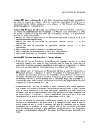 NUEVO ESTATUTO ADUANERO



Artículo 271. Valor en Aduana. Es el valor de las mercancías a los efectos de percepción de
derechos de aduana ad valórem sobre las mercancías importadas. Se determina de
conformidad con los métodos establecidos en los artículos 1 a 7 del Acuerdo sobre Valoración
de la OMC, aplicados en estricto orden.

Artículo 272. Métodos de valoración. Los métodos para determinar el valor en aduana de
las mercancías importadas son los establecidos en el Acuerdo sobre Valoración de la OMC,
los cuales se aplican en el riguroso orden de su enunciado, artículos 1 a 7, considerando
siempre sus Notas Interpretativas:
1. Método del Valor de Transacción de las Mercancías Importadas (Artículos 1 y 8 y sus
   respectivas Notas Interpretativas).
2. Método del Valor de Transacción de Mercancías Idénticas (Artículo 2 y su Nota
   Interpretativa.)
3. Método del Valor de Transacción de Mercancías Similares (Artículo 3 y su Nota
   Interpretativa.)
4. Método del Valor Deductivo (Artículo 5 y su Nota Interpretativa.)
5. Método del Valor Reconstruido (Artículo 6 y su Nota Interpretativa.)
6. Método del “Último Recurso” (Artículo 7 y su Nota Interpretativa.)

Artículo 273. Técnicas para determinar el Valor en aduana.

- El Método del Valor de Transacción de las Mercancías Importadas se basa en el precio
  realmente pagado o por pagar por las mercancías cuando éstas se venden para su
  exportación al país de importación, ajustado de conformidad con lo dispuesto en el artículo
  8, siempre que se cumplan los requisitos previstos en el artículo 1 del Acuerdo.

- Los métodos Valor de Transacción de Mercancías Idénticas y Valor de Transacción de
  Mercancías Similares, se basan en el Valor de Transacción de mercancías idénticas o en
  su defecto, de mercancías similares a las importadas, en los términos previstos en los
  artículos 2 y 3 del Acuerdo. Para su aplicación es necesario que el Valor de Transacción de
  la Mercancía Idéntica o Similar, tomado para la valoración, haya sido aceptado por la
  Autoridad Aduanera en los términos previstos en el artículo 59 del Reglamento Comunitario
  adoptado por la Resolución 846 de la CAN.

- El Método del Valor Deductivo, se basa en el precio unitario al que se venda, a personas
  que no estén vinculadas con el vendedor de las mercancías importadas, la mayor cantidad
  total de dichas mercancías o de otras mercancías importadas que sean idénticas o
  similares a ellas, en el momento de la importación de las mercancías objeto de valoración o
  en uno aproximado, con las deducciones de los elementos indicados en los incisos i) a iv)
  del apartado 1a) del artículo 5 del Acuerdo sobre valoración de la OMC.

  El valor en aduana de mercancías transformadas después de su importación que se
  venden en el mercado interior se determinará, si el importador lo pide, sobre la base del
  precio unitario al que se venda, a personas del país de importación que no tengan
  vinculación con el vendedor, la mayor cantidad total de las mercancías importadas,
  teniendo debidamente en cuenta el valor añadido en esa transformación y las deducciones
  previstas en el apartado a) del párrafo 1 del artículo 5 del Acuerdo sobre Valoración de la
  OMC.




                                                                                         103
 