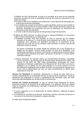 NUEVO ESTATUTO ADUANERO


- El Método del Valor Reconstruido: se basa en el resultado de la suma de los siguientes
  elementos, tomados de la de la contabilidad comercial del productor, adicionado con los
  gastos de entrega:
  a) el costo o valor de los materiales y de la fabricación u otras operaciones efectuadas para
     producir las mercancías importadas;
  b) una cantidad por concepto de beneficios y gastos generales, igual a la que se añade en
     las ventas de mercancías de la misma especie o clase que las mercancías objeto de la
     valoración, efectuadas por productores del país de exportación en operaciones de
     exportación al país de importación;
  c) el costo o valor de todos los gastos de entrega hasta el lugar de importación.

- El Método del “Último Recurso” se utiliza teniendo en cuenta la flexibilidad, en una primera
   vuelta o criterios razonables en una segunda, así:
   a. Flexibilidad razonable. Para este propósito se hará un recorrido por los métodos
        previstos en los artículos 1 a 6 del Acuerdo sobre Valoración de la OMC, en el orden
        establecido, pero utilizando una flexibilidad razonable en la apreciación de las
        exigencias que cada uno de los métodos, hasta encontrar el primero que permita
        determinar el valor en aduana.

       No podrán considerarse de manera flexible los requisitos que le dan fundamento al
       Método que se aplique. Tampoco podrá acudirse, en aras de la flexibilidad, a las
       prohibiciones previstas en el artículo 7 del Acuerdo o a desvirtuar los principios básicos
       del Acuerdo sobre Valoración de la OMC o del artículo VII del GATT o, a tomar valores
       estimados o teóricos.

  b. Criterios razonables. Se aplicarán criterios y/o procedimientos razonables, compatibles
       con los principios y las disposiciones del Acuerdo sobre Valoración de la OMC y del
       artículo VII del GATT de 1994. Estos procedimientos comprenden los Casos
       Especiales de Valoración establecidos en la Resolución 961 de la CAN o en la que la
       modifique o en su defecto por los casos previstos en la norma nacional o en los
       procedimientos establecidos para el efecto conforme a los lineamientos trazados en la
       norma. Para la determinación del valor con estos procedimientos se utilizan datos
       disponibles en Colombia.

Artículo 274. Declarante. El importador, directamente o a través de quien actúe en su
nombre y representación, es el declarante del valor en aduana de las mercancías. Cuando la
declaración sea presentada en nombre y representación del importador, quien así actúe
asume las responsabilidades que de esta función le corresponden.

Artículo 275. Valores provisionales. El valor en aduana puede declararse de manera
provisional cuando en el momento de su determinación y en aplicación del primer método
“Valor de Transacción de las Mercancías Importadas” el declarante no pueda hacerlo en forma
definitiva porque:

1. El precio negociado no se ha determinado de manera definitiva y depende de alguna
   situación futura.
2. Los importes por concepto de comisiones, reversiones, cánones y derechos de licencia no
   se conocen al momento de la importación y pueden estimarse.

En estos casos el declarante deberá:



                                                                                             104
 