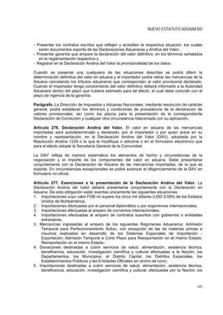 NUEVO ESTATUTO ADUANERO


- Presentar los contratos escritos que reflejen y acrediten la respectiva situación, los cuales
   serán documentos soporte de las Declaraciones Aduaneras y Andina del Valor;
- Presentar garantía que ampare la declaración del valor definitivo, en los términos señalados
   en la reglamentación respectiva y,
- Registrar en la Declaración Andina del Valor la provisionalidad de los datos.

Cuando se presente una cualquiera de las situaciones descritas se podrá diferir la
determinación definitiva del valor en aduana y el importador podrá retirar las mercancías de la
Aduana cancelando los tributos aduaneros que correspondan al valor provisional declarado.
Cuando el importador tenga conocimiento del valor definitivo deberá informarlo a la Autoridad
Aduanera dentro del plazo que hubiera estimado para tal efecto, el cual debe coincidir con el
plazo de vigencia de la garantía.

Parágrafo. La Dirección de Impuestos y Aduanas Nacionales, mediante resolución de carácter
general, podrá establecer los términos y condiciones de procedencia de la declaración de
valores provisionales, así como los plazos para la presentación de la correspondiente
Declaración de Corrección y cualquier otra circunstancia relacionada con su aplicación.

Artículo 276. Declaración Andina del Valor. El valor en aduana de las mercancías
importadas será autodeterminado y declarado, por el importador o por quien actúe en su
nombre y representación, en la Declaración Andina del Valor (DAV), adoptada por la
Resolución Andina 1239 o la que la modifique o adicione o en el formulario electrónico que
para el efecto adopte la Secretaría General de la Comunidad.

La DAV refleja de manera sistemática los elementos de hecho y circunstancias de la
negociación y el importe de los componentes del valor en aduana. Debe presentarse
conjuntamente con la Declaración de Aduana de las mercancías importadas, de la que es
soporte. En circunstancias excepcionales se podrá autorizar el diligenciamiento de la DAV en
formulario no oficial.

Artículo 277. Exenciones a la presentación de la Declaración Andina del Valor. La
Declaración Andina del Valor deberá presentarse conjuntamente con la Declaración en
Aduana. De esta obligación están exentas únicamente las siguientes situaciones:
1. Importaciones cuyo valor FOB no supere los cinco mil dólares (USD 5.000) de los Estados
    Unidos de Norteamérica;
2. Importaciones efectuadas por el personal diplomático o por organismos internacionales;
3. Importaciones efectuadas al amparo de convenios internacionales;
4. Importaciones efectuadas al amparo de contratos suscritos con gobiernos o entidades
    extranjeras;
3. Mercancías ingresadas al amparo de los siguientes Regímenes Aduaneros: Admisión
    Temporal para Perfeccionamiento Activo, con excepción de las de materias primas e
    insumos realizadas en desarrollo de los Sistemas Especiales de Importación -
    Exportación; Admisión Temporal a Corto Plazo para Reexportación en el mismo Estado;
    Reimportación en el mismo Estado;
4. Donaciones destinadas a cubrir servicios de salud, alimentación, asistencia técnica,
    beneficencia, educación, investigación científica y cultural efectuadas a la Nación, los
    Departamentos, los Municipios, el Distrito Capital, los Distritos Especiales, los
    Establecimientos Públicos y las Entidades Oficiales sin ánimo de lucro;
5. Importaciones destinadas a cubrir servicios de salud, alimentación, asistencia técnica,
    beneficencia, educación, investigación científica y cultural, efectuadas por la Nación, los



                                                                                           105
 