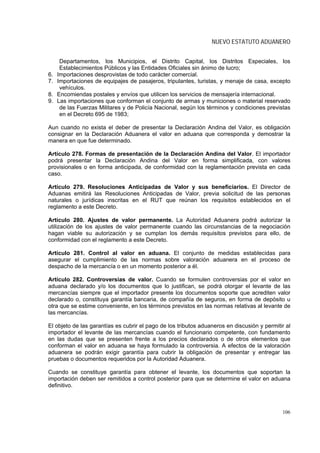 NUEVO ESTATUTO ADUANERO


      Departamentos, los Municipios, el Distrito Capital, los Distritos Especiales, los
      Establecimientos Públicos y las Entidades Oficiales sin ánimo de lucro;
6.   Importaciones desprovistas de todo carácter comercial.
7.   Importaciones de equipajes de pasajeros, tripulantes, turistas, y menaje de casa, excepto
      vehículos.
8.   Encomiendas postales y envíos que utilicen los servicios de mensajería internacional.
9.   Las importaciones que conforman el conjunto de armas y municiones o material reservado
      de las Fuerzas Militares y de Policía Nacional, según los términos y condiciones previstas
      en el Decreto 695 de 1983;

Aun cuando no exista el deber de presentar la Declaración Andina del Valor, es obligación
consignar en la Declaración Aduanera el valor en aduana que corresponda y demostrar la
manera en que fue determinado.

Artículo 278. Formas de presentación de la Declaración Andina del Valor. El importador
podrá presentar la Declaración Andina del Valor en forma simplificada, con valores
provisionales o en forma anticipada, de conformidad con la reglamentación prevista en cada
caso.

Artículo 279. Resoluciones Anticipadas de Valor y sus beneficiarios. El Director de
Aduanas emitirá las Resoluciones Anticipadas de Valor, previa solicitud de las personas
naturales o jurídicas inscritas en el RUT que reúnan los requisitos establecidos en el
reglamento a este Decreto.

Artículo 280. Ajustes de valor permanente. La Autoridad Aduanera podrá autorizar la
utilización de los ajustes de valor permanente cuando las circunstancias de la negociación
hagan viable su autorización y se cumplan los demás requisitos previstos para ello, de
conformidad con el reglamento a este Decreto.

Artículo 281. Control al valor en aduana. El conjunto de medidas establecidas para
asegurar el cumplimiento de las normas sobre valoración aduanera en el proceso de
despacho de la mercancía o en un momento posterior a él.

Artículo 282. Controversias de valor. Cuando se formulen controversias por el valor en
aduana declarado y/o los documentos que lo justifican, se podrá otorgar el levante de las
mercancías siempre que el importador presente los documentos soporte que acrediten valor
declarado o, constituya garantía bancaria, de compañía de seguros, en forma de depósito u
otra que se estime conveniente, en los términos previstos en las normas relativas al levante de
las mercancías.

El objeto de las garantías es cubrir el pago de los tributos aduaneros en discusión y permitir al
importador el levante de las mercancías cuando el funcionario competente, con fundamento
en las dudas que se presenten frente a los precios declarados o de otros elementos que
conforman el valor en aduana se haya formulado la controversia. A efectos de la valoración
aduanera se podrán exigir garantía para cubrir la obligación de presentar y entregar las
pruebas o documentos requeridos por la Autoridad Aduanera.

Cuando se constituye garantía para obtener el levante, los documentos que soportan la
importación deben ser remitidos a control posterior para que se determine el valor en aduana
definitivo.



                                                                                             106
 