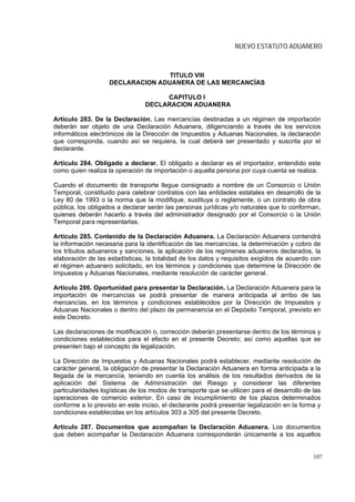 NUEVO ESTATUTO ADUANERO



                                   TITULO VIII
                    DECLARACION ADUANERA DE LAS MERCANCÍAS

                                     CAPITULO I
                                DECLARACION ADUANERA

Artículo 283. De la Declaración. Las mercancías destinadas a un régimen de importación
deberán ser objeto de una Declaración Aduanera, diligenciando a través de los servicios
informáticos electrónicos de la Dirección de Impuestos y Aduanas Nacionales, la declaración
que corresponda, cuando así se requiera, la cual deberá ser presentado y suscrita por el
declarante.

Artículo 284. Obligado a declarar. El obligado a declarar es el importador, entendido este
como quien realiza la operación de importación o aquella persona por cuya cuenta se realiza.

Cuando el documento de transporte llegue consignado a nombre de un Consorcio o Unión
Temporal, constituido para celebrar contratos con las entidades estatales en desarrollo de la
Ley 80 de 1993 o la norma que la modifique, sustituya o reglamente, o un contrato de obra
pública, los obligados a declarar serán las personas jurídicas y/o naturales que lo conforman,
quienes deberán hacerlo a través del administrador designado por el Consorcio o la Unión
Temporal para representarlas.

Artículo 285. Contenido de la Declaración Aduanera. La Declaración Aduanera contendrá
la información necesaria para la identificación de las mercancías, la determinación y cobro de
los tributos aduaneros y sanciones, la aplicación de los regímenes aduaneros declarados, la
elaboración de las estadísticas, la totalidad de los datos y requisitos exigidos de acuerdo con
el régimen aduanero solicitado, en los términos y condiciones que determine la Dirección de
Impuestos y Aduanas Nacionales, mediante resolución de carácter general.

Artículo 286. Oportunidad para presentar la Declaración. La Declaración Aduanera para la
importación de mercancías se podrá presentar de manera anticipada al arribo de las
mercancías, en los términos y condiciones establecidos por la Dirección de Impuestos y
Aduanas Nacionales o dentro del plazo de permanencia en el Depósito Temporal, previsto en
este Decreto.

Las declaraciones de modificación o, corrección deberán presentarse dentro de los términos y
condiciones establecidos para el efecto en el presente Decreto; así como aquellas que se
presenten bajo el concepto de legalización.

La Dirección de Impuestos y Aduanas Nacionales podrá establecer, mediante resolución de
carácter general, la obligación de presentar la Declaración Aduanera en forma anticipada a la
llegada de la mercancía, teniendo en cuenta los análisis de los resultados derivados de la
aplicación del Sistema de Administración del Riesgo y considerar las diferentes
particularidades logísticas de los modos de transporte que se utilicen para el desarrollo de las
operaciones de comercio exterior. En caso de incumplimiento de los plazos determinados
conforme a lo previsto en este inciso, el declarante podrá presentar legalización en la forma y
condiciones establecidas en los artículos 303 a 305 del presente Decreto.

Artículo 287. Documentos que acompañan la Declaración Aduanera. Los documentos
que deben acompañar la Declaración Aduanera corresponderán únicamente a los aquellos


                                                                                             107
 