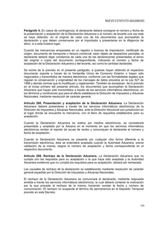NUEVO ESTATUTO ADUANERO


Parágrafo 4. En casos de contingencia, el declarante deberá consignar el número y fecha de
la presentación y aceptación de la Declaración Aduanera y el número de levante una vez este
se haya obtenido, en el original de cada uno de los documentos que acompañan la
declaración y que deben conservarse por el importador y presentarse en la diligencia de
aforo, si a esta hubiere lugar.

Cuando las mercancías amparadas en un registro o licencia de importación, certificado de
origen, documento de transporte o factura comercial, sean objeto de despachos parciales, el
declarante deberá dejar constancia de cada una de las declaraciones presentadas al dorso
del original o copia del documento correspondiente, indicando el número y fecha de
aceptación de la Declaración Aduanera y del levante, así como la cantidad declarada.

Se exime de lo previsto en el presente parágrafo, a quienes hayan obtenido el respectivo
documento soporte a través de la Ventanilla Única de Comercio Exterior o hayan sido
negociados y transmitidos de manera electrónica, conforme con las formalidades legales que
regulan la conservación y originalidad de los mensajes de datos previstos en la Ley 527 de
1999 y demás normas que la modifiquen y reglamenten. También se exceptúan de lo previsto
en el inciso primero del presente artículo, los documentos que acompañan la Declaración
Aduanera que hayan sido transmitidos a través de los servicios informáticos electrónicos, en
los términos y condiciones que para el efecto establezca la Dirección de Impuestos y Aduanas
Nacionales, mediante resolución de carácter general.

Artículo 288. Presentación y aceptación de la Declaración Aduanera. La Declaración
Aduanera deberá presentarse a través de los servicios informáticos electrónicos de la
Dirección de Impuestos y Aduanas Nacionales, ante la Dirección Seccional con jurisdicción en
el lugar donde se encuentre la mercancía, con el lleno de requisitos establecidos para su
aceptación.

Cuando la Declaración Aduanera se realice por medios electrónicos, se considerará
presentada y aceptada por la Aduana en el momento en que los servicios informáticos
electrónicos emitan el reporte de acuse de recibo y comuniquen al declarante el número y
fecha de aceptación.

Cuando la Declaración Aduanera se presente por cualquier otra forma diferente a la
transmisión electrónica, ésta se entenderá aceptada cuando la Autoridad Aduanera, previa
validación de la misma, asigne el número de aceptación y fecha correspondiente en el
respectivo documento.

Artículo 289. Rechazo de la Declaración Aduanera. La Declaración Aduanera que no
cumpla con los requisitos para su aceptación o la que haya sido aceptada y la Autoridad
Aduanera evidencie que no cumplió los requisitos para su aceptación, deberá ser rechazada.

Las causales de rechazo de la declaración se establecerán mediante resolución de carácter
general expedida por la Dirección de Impuestos y Aduanas Nacionales.

El rechazo de la Declaración Aduanera se comunicará al declarante, mediante respuesta
emitida a través los servicios informáticos electrónicos, la cual deberá contener la motivación
por la que procede al rechazo de la misma, haciendo constar la fecha y número de
comunicación. El rechazo no suspende el término de permanencia en el Depósito Temporal
previsto en este Decreto.



                                                                                            109
 