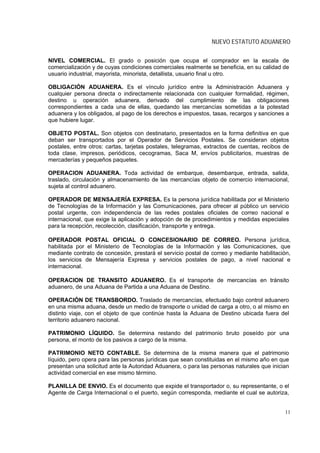 NUEVO ESTATUTO ADUANERO

NIVEL COMERCIAL. El grado o posición que ocupa el comprador en la escala de
comercialización y de cuyas condiciones comerciales realmente se beneficia, en su calidad de
usuario industrial, mayorista, minorista, detallista, usuario final u otro.

OBLIGACIÓN ADUANERA. Es el vínculo jurídico entre la Administración Aduanera y
cualquier persona directa o indirectamente relacionada con cualquier formalidad, régimen,
destino u operación aduanera, derivado del cumplimiento de las obligaciones
correspondientes a cada una de ellas, quedando las mercancías sometidas a la potestad
aduanera y los obligados, al pago de los derechos e impuestos, tasas, recargos y sanciones a
que hubiere lugar.

OBJETO POSTAL. Son objetos con destinatario, presentados en la forma definitiva en que
deban ser transportados por el Operador de Servicios Postales. Se consideran objetos
postales, entre otros: cartas, tarjetas postales, telegramas, extractos de cuentas, recibos de
toda clase, impresos, periódicos, cecogramas, Saca M, envíos publicitarios, muestras de
mercaderías y pequeños paquetes.

OPERACION ADUANERA. Toda actividad de embarque, desembarque, entrada, salida,
traslado, circulación y almacenamiento de las mercancías objeto de comercio internacional,
sujeta al control aduanero.

OPERADOR DE MENSAJERÍA EXPRESA. Es la persona jurídica habilitada por el Ministerio
de Tecnologías de la Información y las Comunicaciones, para ofrecer al público un servicio
postal urgente, con independencia de las redes postales oficiales de correo nacional e
internacional, que exige la aplicación y adopción de de procedimientos y medidas especiales
para la recepción, recolección, clasificación, transporte y entrega.

OPERADOR POSTAL OFICIAL O CONCESIONARIO DE CORREO. Persona jurídica,
habilitada por el Ministerio de Tecnologías de la Información y las Comunicaciones, que
mediante contrato de concesión, prestará el servicio postal de correo y mediante habilitación,
los servicios de Mensajería Expresa y servicios postales de pago, a nivel nacional e
internacional.

OPERACION DE TRANSITO ADUANERO. Es el transporte de mercancías en tránsito
aduanero, de una Aduana de Partida a una Aduana de Destino.

OPERACIÓN DE TRANSBORDO. Traslado de mercancías, efectuado bajo control aduanero
en una misma aduana, desde un medio de transporte o unidad de carga a otro, o al mismo en
distinto viaje, con el objeto de que continúe hasta la Aduana de Destino ubicada fuera del
territorio aduanero nacional.

PATRIMONIO LÍQUIDO. Se determina restando del patrimonio bruto poseído por una
persona, el monto de los pasivos a cargo de la misma.

PATRIMONIO NETO CONTABLE. Se determina de la misma manera que el patrimonio
líquido, pero opera para las personas jurídicas que sean constituidas en el mismo año en que
presentan una solicitud ante la Autoridad Aduanera, o para las personas naturales que inician
actividad comercial en ese mismo término.

PLANILLA DE ENVIO. Es el documento que expide el transportador o, su representante, o el
Agente de Carga Internacional o el puerto, según corresponda, mediante el cual se autoriza,


                                                                                            11
 