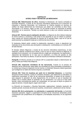 NUEVO ESTATUTO ADUANERO



                                    CAPITULO II
                      AFORO, PAGO Y RETIRO DE LAS MERCANCIA

Artículo 290. Determinación de aforo. Aceptada la declaración, de manera inmediata la
Autoridad Aduanera, a través de los servicios informáticos electrónicos de la Dirección de
Impuestos y Aduanas Nacionales, con fundamento en criterios basados en técnicas de
análisis de riesgo determinará las mercancías que deban ser sometidas al aforo físico,
documental o no intrusivo, según el caso. En los demás eventos se autorizará el levante
automático de la mercancía. También se podrá efectuar el aforo por solicitud expresa del
declarante.

Artículo 291. Término para la realización del aforo. La diligencia de aforo deberá realizarse
en forma continua y concluirse a más tardar el día siguiente en que se ordene su práctica,
salvo cuando por razones justificadas se requiera de un período mayor, caso en el cual se
podrá autorizar su ampliación hasta por un término de cinco (5) días.

El declarante deberá asistir, prestar la colaboración necesaria y poner a disposición los
originales de los documentos que acompañan la declaración, contemplados en el artículo 287
de este Decreto.

El aforador deberá diligenciar, a través de los servicios informáticos electrónicos, el acta
respectiva, dejando constancia de la fecha y hora en que se inicia y termina la diligencia, el
resultado de su actuación, con el sustento técnico y legal que corresponda, los argumentos u
objeciones del declarante en el caso que se presenten y la firma de quienes en ella
participaron. Para todos los efectos, el acta así suscrita se entenderá notificada al declarante.

Parágrafo. El término previsto en el artículo 244 se suspenderá desde la determinación de
aforo y hasta que finalice esta diligencia.

Artículo 292. Inspección simultánea de las mercancías. Cuando en el proceso de
despacho de las mercancías, éstas deban ser sometidas por otras autoridades competentes a
un control que incluya la inspección de las mismas, la Autoridad Aduanera deberá garantizar
que la diligencia se realice de manera conjunta y coordinada.

Artículo 293. Toma de muestras por parte de la Autoridad Aduanera. La Autoridad
Aduanera tomará muestras, cuando lo considere necesario, para determinar la naturaleza, la
clasificación arancelaria, el valor de las mercancías declaradas, el estado de las mismas o
para asegurar la aplicación de otras disposiciones. En el evento en que el resultado del
análisis de la muestra afecte el contenido de una declaración a la cual se le haya dado
levante, estas inconsistencias podrán ser subsanadas, sin que para el efecto se genere el
pago de sanción o rescate alguno, según sea el caso.

La Dirección de Impuestos y Aduanas Nacionales reglamentará, mediante resolución de
carácter general, el proceso de toma de muestras, conservación y destinación de las mismas.

Artículo 294. De la autorización, no autorización o suspensión del levante. La Autoridad
Aduanera autorizará, negará o suspenderá el levante de las mercancías declaradas previa
comprobación del cumplimiento de la obligación y formalidades aduaneras, en los siguientes
eventos.



                                                                                              110
 