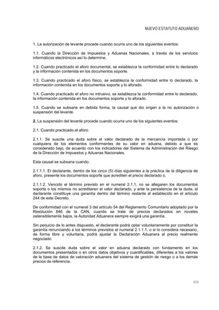 NUEVO ESTATUTO ADUANERO


1. La autorización de levante procede cuando ocurra uno de los siguientes eventos:

1.1. Cuando la Dirección de Impuestos y Aduanas Nacionales, a través de los servicios
informáticos electrónicos así lo determine.

1.2. Cuando practicado el aforo documental, se establezca la conformidad entre lo declarado
y la información contenida en los documentos soporte.

1.3. Cuando practicado el aforo físico, se establezca la conformidad entre lo declarado, la
información contenida en los documentos soporte y lo aforado.

1.4. Cuando practicado el aforo no intrusivo, se establezca la conformidad entre lo declarado,
la información contenida en los documentos soporte y lo aforado.

1.5. Cuando se subsane en debida forma, la causal que dio origen a la no autorización o
suspensión del levante.

2. La suspensión del levante procede cuando ocurra uno de los siguientes eventos:

2.1. Cuando practicado el aforo:

2.1.1. Se suscite una duda sobre el valor declarado de la mercancía importada o por
cualquiera de los elementos conformantes de su valor en aduana, debido a que es
considerado bajo, de acuerdo con los indicadores del Sistema de Administración del Riesgo
de la Dirección de Impuestos y Aduanas Nacionales.

Esta causal se subsana cuando:

2.1.1.1. El declarante, dentro de los cinco (5) días siguientes a la práctica de la diligencia de
aforo, presente los documentos soporte que acrediten el precio declarado o,

2.1.1.2. Vencido el término previsto en el numeral 2.1.1, no se allegaren los documentos
soporte o los mismos no acreditaren el valor declarado, y ante la persistencia de la duda, el
declarante constituye una garantía dentro del término restante al establecido en el artículo
244 de este Decreto.

De conformidad con el numeral 3 del artículo 54 del Reglamento Comunitario adoptado por la
Resolución 846 de la CAN, cuando se trate de precios declarados en noveles
ostensiblemente bajos, la Autoridad Aduanera siempre exigirá una garantía.

Sin perjuicio de lo antes dispuesto, el declarante podrá optar voluntariamente por constituir la
garantía renunciando a los términos previstos el numeral 2.1.1.1, o si lo considera necesario,
de forma libre y voluntaria, podrá ajustar la Declaración Aduanera al precio realmente
negociado.

2.1.2. Se suscite duda sobre el valor en aduana declarado con fundamento en los
documentos presentados o en otros datos objetivos y cuantificables, diferentes a los valores
de la base de datos de valoración aduanera del sistema de gestión de riesgo o a los demás
precios de referencia.




                                                                                              111
 