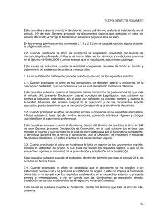 NUEVO ESTATUTO ADUANERO


Esta causal se subsana cuando el declarante, dentro del término restante al establecido en el
artículo 244 de este Decreto, presenta los documentos soporte que acreditan el valor en
aduana declarado o corrige la Declaración Aduanera según el acta de aforo.

En los eventos previstos en los numerales 2.1.1 y 2.1.2 no se causará sanción alguna durante
la diligencia de aforo.

2.2. Cuando practicado el aforo se establezca la suspensión provisional del levante de
mercancías presuntamente piratas o de marca falsa, en los términos y condiciones previstos
en el Decreto 4540 de 2006 y demás normas que lo modifiquen, adicionen o sustituyan.

Esta causal se soluciona cuando la autoridad competente resuelva de fondo el asunto y
determine la no existencia de piratería o marca falsa.

3. La no autorización del levante procede cuando ocurra uno de los siguientes eventos:

3.1. Cuando practicado el aforo de las mercancías, se detecten errores u omisiones en la
descripción declarada, que no conlleven a que se esté declarando mercancía diferente.

Esta causal se subsana, cuando el declarante dentro del término de permanencia de que trata
el artículo 244, presenta Declaración bajo el concepto de Legalización, que subsane los
errores u omisiones detectados, sin el pago por concepto de rescate, siempre y cuando la
Autoridad Aduanera, del análisis integral de la operación y de los documentos soporte
aportados, pueda determinar que la mercancía corresponde a la inicialmente declarada.

3.2. Cuando practicado el aforo, se detecten errores u omisiones en la subpartida arancelaria,
tributos aduaneros, tasa, tipo de cambio, sanciones, operación aritmética, régimen y códigos
que identifican el tratamiento preferencial.

Esta causal se subsana cuando el declarante, dentro del término de que trata el artículo 244
de este Decreto, presente Declaración de Corrección, en la cual subsane los errores que
impiden el levante y que constan en el acta de aforo elaborada por el funcionario competente,
o constituye garantía en la forma y condiciones que la Dirección de Impuestos y Aduanas
Nacionales establezca. En estos eventos no se causa sanción alguna.

3.3. Cuando practicado el aforo se establezca la falta de alguno de los documentos soporte,
excepto el certificado de origen, o que éstos no reúnen los requisitos legales, o que no se
encuentren vigentes al momento de la presentación y aceptación de la declaración.

Esta causal se subsana cuando el declarante, dentro del término que trata el artículo 244, los
acredita en debida forma.

3.4. Cuando practicado el aforo se establezca que el declarante se ha acogido a un
tratamiento preferencial y no presenta el certificado de origen, o este no ampara la mercancía
declarada, o no cumple con los requisitos establecidos en el respectivo acuerdo, o presenta
errores o enmendaduras, o no se cumple con las condiciones de expedición directa,
transbordo y/o tránsito establecidas en el respectivo Acuerdo Comercial.

Esta causal se subsana cuando el declarante, dentro del término que trata el artículo 244,
presenta:



                                                                                          112
 