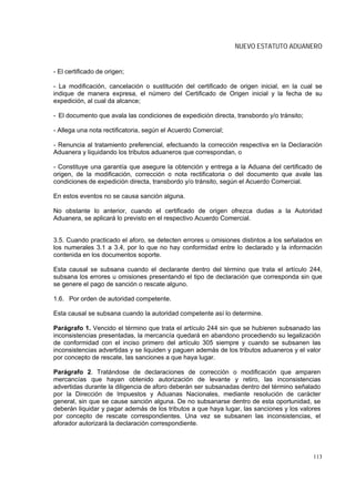 NUEVO ESTATUTO ADUANERO


- El certificado de origen;

- La modificación, cancelación o sustitución del certificado de origen inicial, en la cual se
indique de manera expresa, el número del Certificado de Origen inicial y la fecha de su
expedición, al cual da alcance;

- El documento que avala las condiciones de expedición directa, transbordo y/o tránsito;

- Allega una nota rectificatoria, según el Acuerdo Comercial;

- Renuncia al tratamiento preferencial, efectuando la corrección respectiva en la Declaración
Aduanera y liquidando los tributos aduaneros que correspondan, o

- Constituye una garantía que asegure la obtención y entrega a la Aduana del certificado de
origen, de la modificación, corrección o nota rectificatoria o del documento que avale las
condiciones de expedición directa, transbordo y/o tránsito, según el Acuerdo Comercial.

En estos eventos no se causa sanción alguna.

No obstante lo anterior, cuando el certificado de origen ofrezca dudas a la Autoridad
Aduanera, se aplicará lo previsto en el respectivo Acuerdo Comercial.


3.5. Cuando practicado el aforo, se detecten errores u omisiones distintos a los señalados en
los numerales 3.1 a 3.4, por lo que no hay conformidad entre lo declarado y la información
contenida en los documentos soporte.

Esta causal se subsana cuando el declarante dentro del término que trata el artículo 244,
subsana los errores u omisiones presentando el tipo de declaración que corresponda sin que
se genere el pago de sanción o rescate alguno.

1.6. Por orden de autoridad competente.

Esta causal se subsana cuando la autoridad competente así lo determine.

Parágrafo 1. Vencido el término que trata el artículo 244 sin que se hubieren subsanado las
inconsistencias presentadas, la mercancía quedará en abandono procediendo su legalización
de conformidad con el inciso primero del artículo 305 siempre y cuando se subsanen las
inconsistencias advertidas y se liquiden y paguen además de los tributos aduaneros y el valor
por concepto de rescate, las sanciones a que haya lugar.

Parágrafo 2. Tratándose de declaraciones de corrección o modificación que amparen
mercancías que hayan obtenido autorización de levante y retiro, las inconsistencias
advertidas durante la diligencia de aforo deberán ser subsanadas dentro del término señalado
por la Dirección de Impuestos y Aduanas Nacionales, mediante resolución de carácter
general, sin que se cause sanción alguna. De no subsanarse dentro de esta oportunidad, se
deberán liquidar y pagar además de los tributos a que haya lugar, las sanciones y los valores
por concepto de rescate correspondientes. Una vez se subsanen las inconsistencias, el
aforador autorizará la declaración correspondiente.




                                                                                           113
 