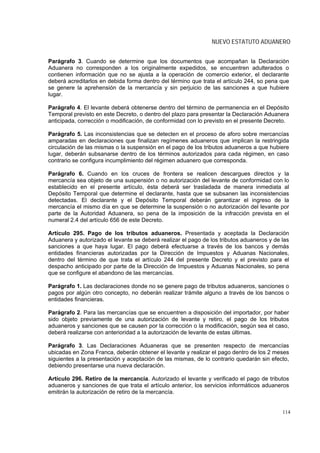 NUEVO ESTATUTO ADUANERO


Parágrafo 3. Cuando se determine que los documentos que acompañan la Declaración
Aduanera no corresponden a los originalmente expedidos, se encuentren adulterados o
contienen información que no se ajusta a la operación de comercio exterior, el declarante
deberá acreditarlos en debida forma dentro del término que trata el artículo 244, so pena que
se genere la aprehensión de la mercancía y sin perjuicio de las sanciones a que hubiere
lugar.

Parágrafo 4. El levante deberá obtenerse dentro del término de permanencia en el Depósito
Temporal previsto en este Decreto, o dentro del plazo para presentar la Declaración Aduanera
anticipada, corrección o modificación, de conformidad con lo previsto en el presente Decreto.

Parágrafo 5. Las inconsistencias que se detecten en el proceso de aforo sobre mercancías
amparadas en declaraciones que finalizan regímenes aduaneros que implican la restringida
circulación de las mismas o la suspensión en el pago de los tributos aduaneros a que hubiere
lugar, deberán subsanarse dentro de los términos autorizados para cada régimen, en caso
contrario se configura incumplimiento del régimen aduanero que corresponda.

Parágrafo 6. Cuando en los cruces de frontera se realicen descargues directos y la
mercancía sea objeto de una suspensión o no autorización del levante de conformidad con lo
establecido en el presente artículo, ésta deberá ser trasladada de manera inmediata al
Depósito Temporal que determine el declarante, hasta que se subsanen las inconsistencias
detectadas. El declarante y el Depósito Temporal deberán garantizar el ingreso de la
mercancía el mismo día en que se determine la suspensión o no autorización del levante por
parte de la Autoridad Aduanera, so pena de la imposición de la infracción prevista en el
numeral 2.4 del artículo 656 de este Decreto.

Artículo 295. Pago de los tributos aduaneros. Presentada y aceptada la Declaración
Aduanera y autorizado el levante se deberá realizar el pago de los tributos aduaneros y de las
sanciones a que haya lugar. El pago deberá efectuarse a través de los bancos y demás
entidades financieras autorizadas por la Dirección de Impuestos y Aduanas Nacionales,
dentro del término de que trata el artículo 244 del presente Decreto y el previsto para el
despacho anticipado por parte de la Dirección de Impuestos y Aduanas Nacionales, so pena
que se configure el abandono de las mercancías.

Parágrafo 1. Las declaraciones donde no se genere pago de tributos aduaneros, sanciones o
pagos por algún otro concepto, no deberán realizar trámite alguno a través de los bancos o
entidades financieras.

Parágrafo 2. Para las mercancías que se encuentren a disposición del importador, por haber
sido objeto previamente de una autorización de levante y retiro, el pago de los tributos
aduaneros y sanciones que se causen por la corrección o la modificación, según sea el caso,
deberá realizarse con anterioridad a la autorización de levante de estas últimas.

Parágrafo 3. Las Declaraciones Aduaneras que se presenten respecto de mercancías
ubicadas en Zona Franca, deberán obtener el levante y realizar el pago dentro de los 2 meses
siguientes a la presentación y aceptación de las mismas, de lo contrario quedarán sin efecto,
debiendo presentarse una nueva declaración.

Artículo 296. Retiro de la mercancía. Autorizado el levante y verificado el pago de tributos
aduaneros y sanciones de que trata el artículo anterior, los servicios informáticos aduaneros
emitirán la autorización de retiro de la mercancía.


                                                                                           114
 