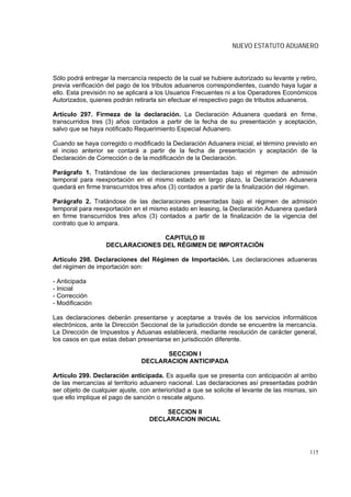 NUEVO ESTATUTO ADUANERO



Sólo podrá entregar la mercancía respecto de la cual se hubiere autorizado su levante y retiro,
previa verificación del pago de los tributos aduaneros correspondientes, cuando haya lugar a
ello. Esta previsión no se aplicará a los Usuarios Frecuentes ni a los Operadores Económicos
Autorizados, quienes podrán retirarla sin efectuar el respectivo pago de tributos aduaneros.

Artículo 297. Firmeza de la declaración. La Declaración Aduanera quedará en firme,
transcurridos tres (3) años contados a partir de la fecha de su presentación y aceptación,
salvo que se haya notificado Requerimiento Especial Aduanero.

Cuando se haya corregido o modificado la Declaración Aduanera inicial, el término previsto en
el inciso anterior se contará a partir de la fecha de presentación y aceptación de la
Declaración de Corrección o de la modificación de la Declaración.

Parágrafo 1. Tratándose de las declaraciones presentadas bajo el régimen de admisión
temporal para reexportación en el mismo estado en largo plazo, la Declaración Aduanera
quedará en firme transcurridos tres años (3) contados a partir de la finalización del régimen.

Parágrafo 2. Tratándose de las declaraciones presentadas bajo el régimen de admisión
temporal para reexportación en el mismo estado en leasing, la Declaración Aduanera quedará
en firme transcurridos tres años (3) contados a partir de la finalización de la vigencia del
contrato que lo ampara.

                                  CAPITULO III
                   DECLARACIONES DEL RÉGIMEN DE IMPORTACIÓN

Artículo 298. Declaraciones del Régimen de Importación. Las declaraciones aduaneras
del régimen de importación son:

- Anticipada
- Inicial
- Corrección
- Modificación

Las declaraciones deberán presentarse y aceptarse a través de los servicios informáticos
electrónicos, ante la Dirección Seccional de la jurisdicción donde se encuentre la mercancía.
La Dirección de Impuestos y Aduanas establecerá, mediante resolución de carácter general,
los casos en que estas deban presentarse en jurisdicción diferente.

                                      SECCION I
                                DECLARACION ANTICIPADA

Artículo 299. Declaración anticipada. Es aquella que se presenta con anticipación al arribo
de las mercancías al territorio aduanero nacional. Las declaraciones así presentadas podrán
ser objeto de cualquier ajuste, con anterioridad a que se solicite el levante de las mismas, sin
que ello implique el pago de sanción o rescate alguno.

                                       SECCION II
                                   DECLARACION INICIAL




                                                                                             115
 