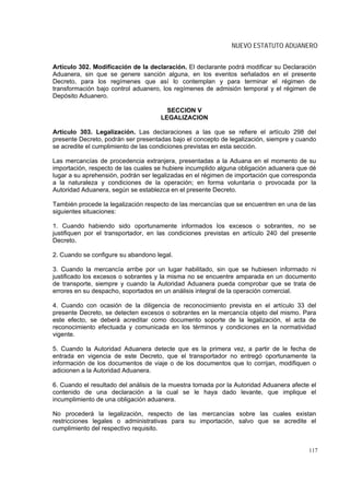 NUEVO ESTATUTO ADUANERO


Artículo 302. Modificación de la declaración. El declarante podrá modificar su Declaración
Aduanera, sin que se genere sanción alguna, en los eventos señalados en el presente
Decreto, para los regímenes que así lo contemplan y para terminar el régimen de
transformación bajo control aduanero, los regímenes de admisión temporal y el régimen de
Depósito Aduanero.

                                       SECCION V
                                     LEGALIZACION

Artículo 303. Legalización. Las declaraciones a las que se refiere el artículo 298 del
presente Decreto, podrán ser presentadas bajo el concepto de legalización, siempre y cuando
se acredite el cumplimiento de las condiciones previstas en esta sección.

Las mercancías de procedencia extranjera, presentadas a la Aduana en el momento de su
importación, respecto de las cuales se hubiere incumplido alguna obligación aduanera que dé
lugar a su aprehensión, podrán ser legalizadas en el régimen de importación que corresponda
a la naturaleza y condiciones de la operación; en forma voluntaria o provocada por la
Autoridad Aduanera, según se establezca en el presente Decreto.

También procede la legalización respecto de las mercancías que se encuentren en una de las
siguientes situaciones:

1. Cuando habiendo sido oportunamente informados los excesos o sobrantes, no se
justifiquen por el transportador, en las condiciones previstas en artículo 240 del presente
Decreto.

2. Cuando se configure su abandono legal.

3. Cuando la mercancía arribe por un lugar habilitado, sin que se hubiesen informado ni
justificado los excesos o sobrantes y la misma no se encuentre amparada en un documento
de transporte, siempre y cuando la Autoridad Aduanera pueda comprobar que se trata de
errores en su despacho, soportados en un análisis integral de la operación comercial.

4. Cuando con ocasión de la diligencia de reconocimiento prevista en el artículo 33 del
presente Decreto, se detecten excesos o sobrantes en la mercancía objeto del mismo. Para
este efecto, se deberá acreditar como documento soporte de la legalización, el acta de
reconocimiento efectuada y comunicada en los términos y condiciones en la normatividad
vigente.

5. Cuando la Autoridad Aduanera detecte que es la primera vez, a partir de le fecha de
entrada en vigencia de este Decreto, que el transportador no entregó oportunamente la
información de los documentos de viaje o de los documentos que lo corrijan, modifiquen o
adicionen a la Autoridad Aduanera.

6. Cuando el resultado del análisis de la muestra tomada por la Autoridad Aduanera afecte el
contenido de una declaración a la cual se le haya dado levante, que implique el
incumplimiento de una obligación aduanera.

No procederá la legalización, respecto de las mercancías sobre las cuales existan
restricciones legales o administrativas para su importación, salvo que se acredite el
cumplimiento del respectivo requisito.


                                                                                         117
 